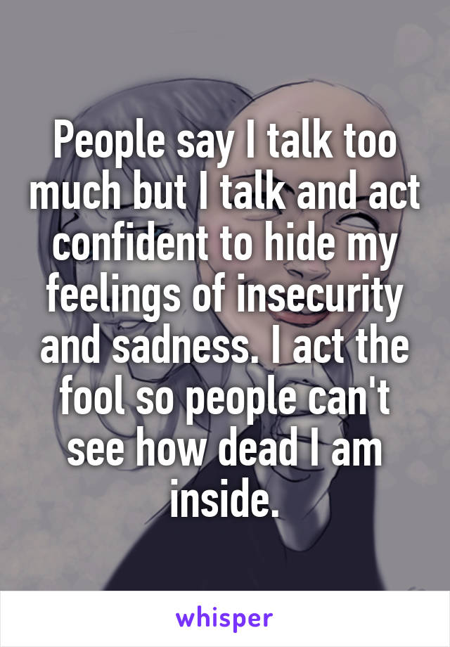 People say I talk too much but I talk and act confident to hide my feelings of insecurity and sadness. I act the fool so people can't see how dead I am inside.