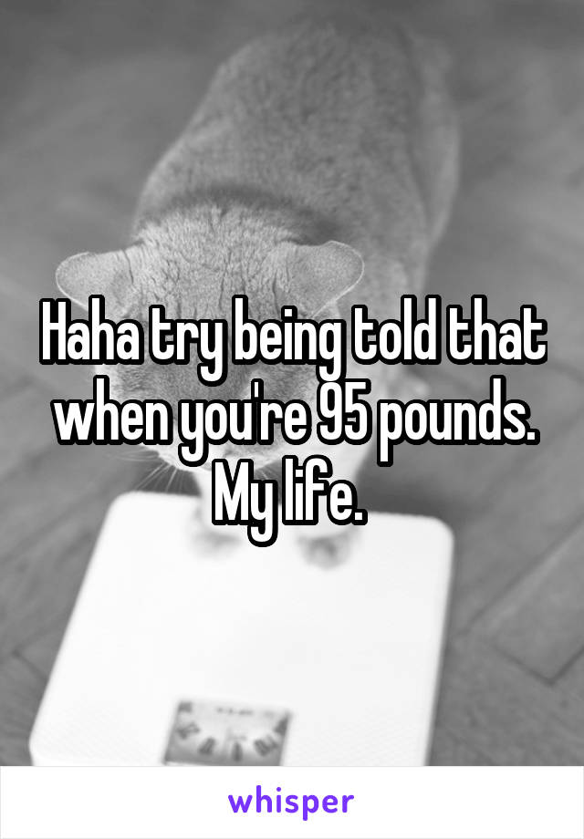 Haha try being told that when you're 95 pounds. My life. 