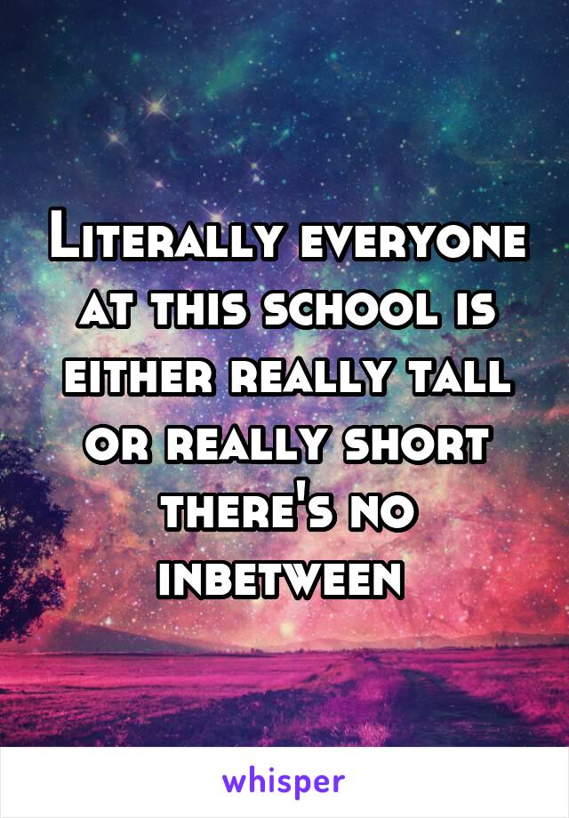 Literally everyone at this school is either really tall or really short there's no inbetween 