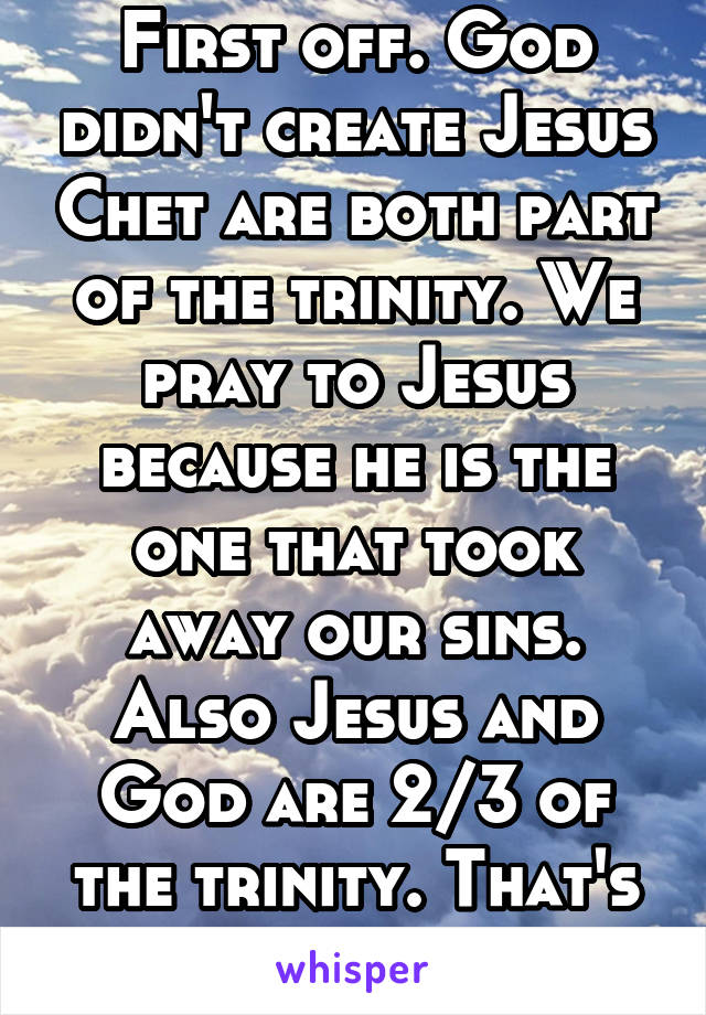 First off. God didn't create Jesus Chet are both part of the trinity. We pray to Jesus because he is the one that took away our sins. Also Jesus and God are 2/3 of the trinity. That's really vague sry
