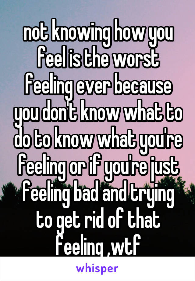 not knowing how you feel is the worst feeling ever because you don't know what to do to know what you're feeling or if you're just feeling bad and trying to get rid of that feeling ,wtf