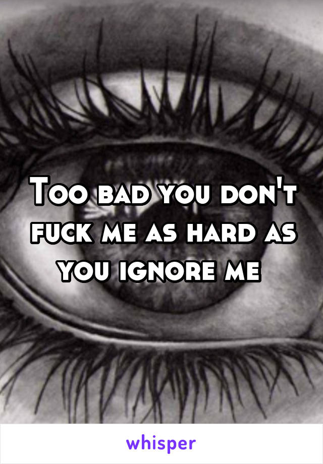 Too bad you don't fuck me as hard as you ignore me 