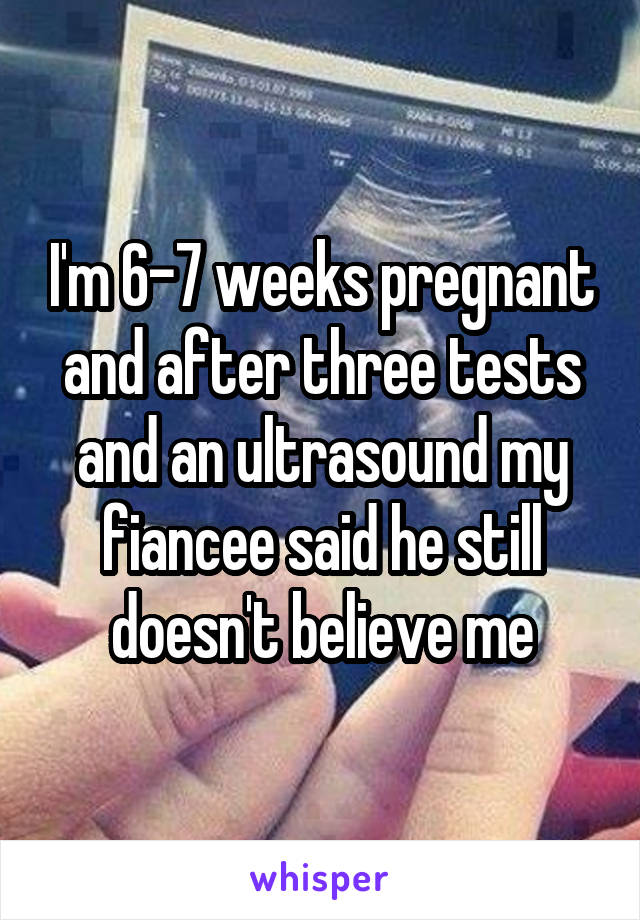 I'm 6-7 weeks pregnant and after three tests and an ultrasound my fiancee said he still doesn't believe me
