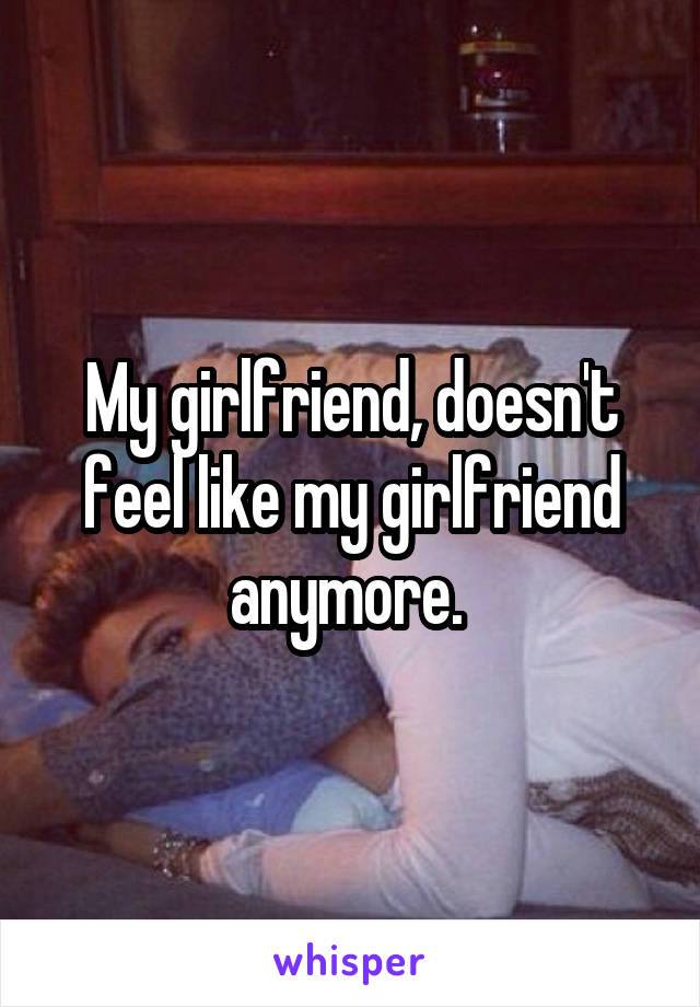 My girlfriend, doesn't feel like my girlfriend anymore. 