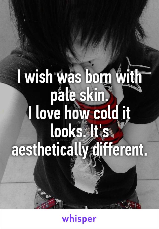 I wish was born with pale skin.
I love how cold it looks. It's aesthetically different.