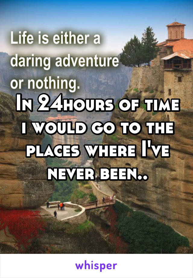 In 24hours of time i would go to the places where I've never been..