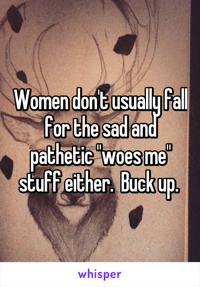 Women don't usually fall for the sad and pathetic "woes me" stuff either.  Buck up. 