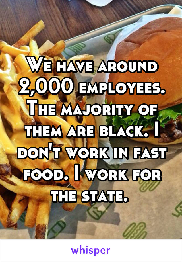 We have around 2,000 employees. The majority of them are black. I don't work in fast food. I work for the state. 