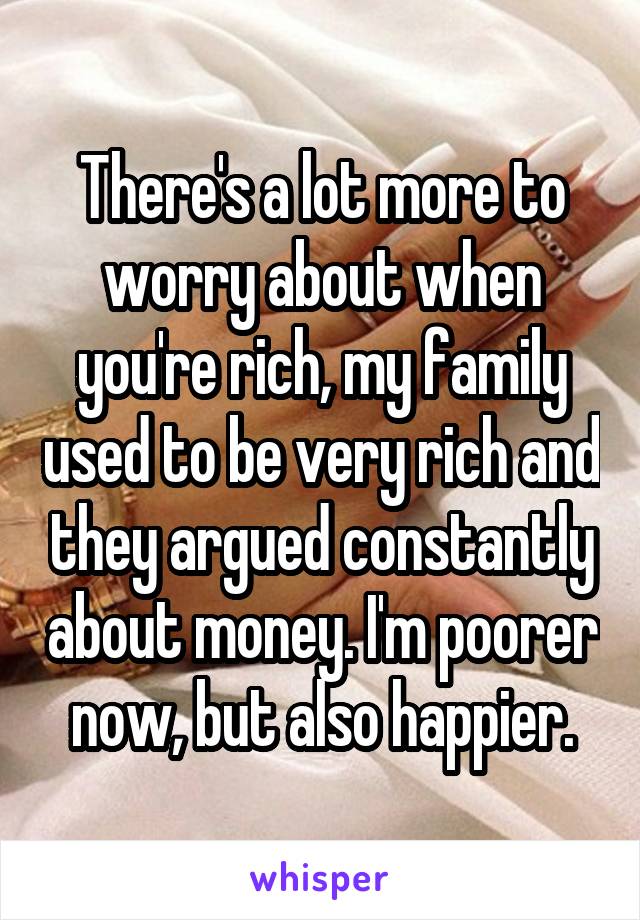 There's a lot more to worry about when you're rich, my family used to be very rich and they argued constantly about money. I'm poorer now, but also happier.