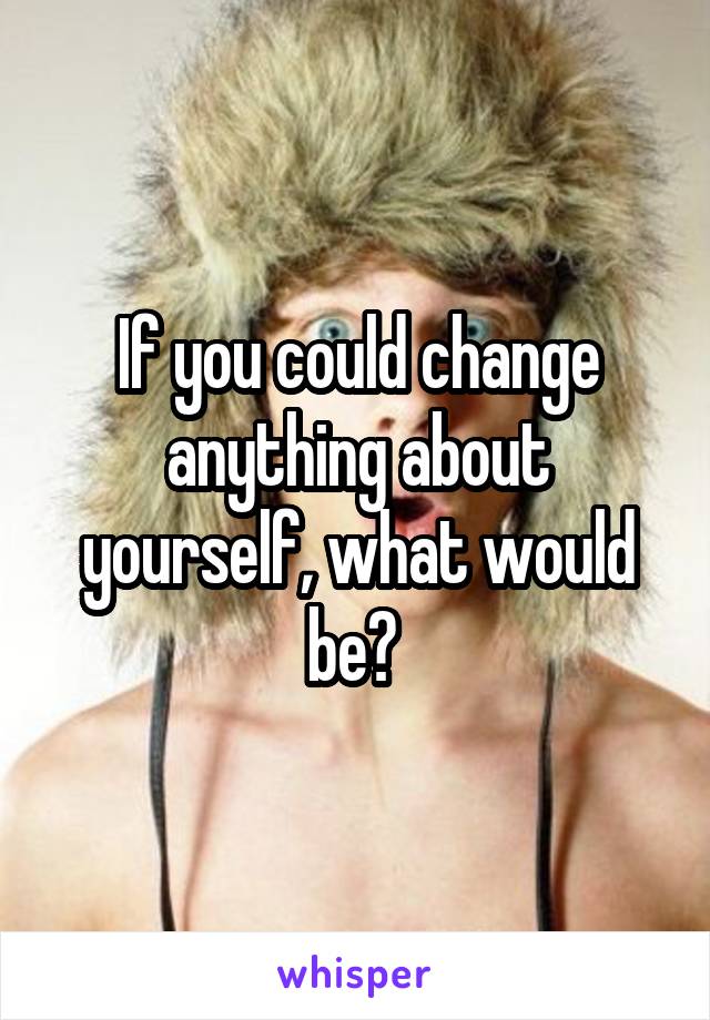 If you could change anything about yourself, what would be? 