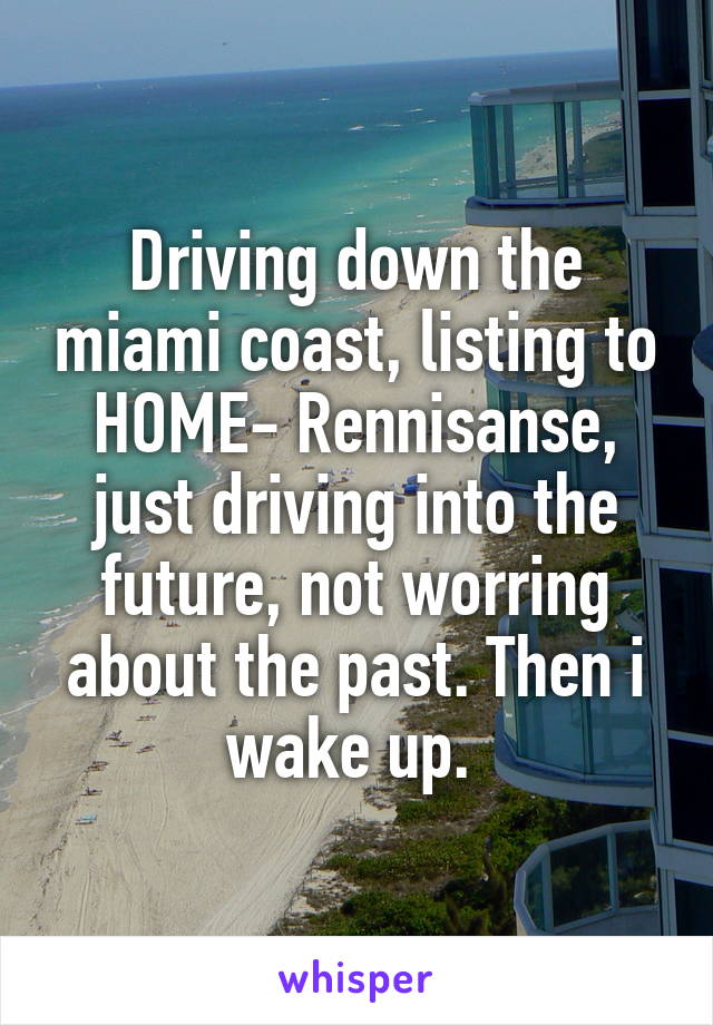 Driving down the miami coast, listing to HOME- Rennisanse, just driving into the future, not worring about the past. Then i wake up. 