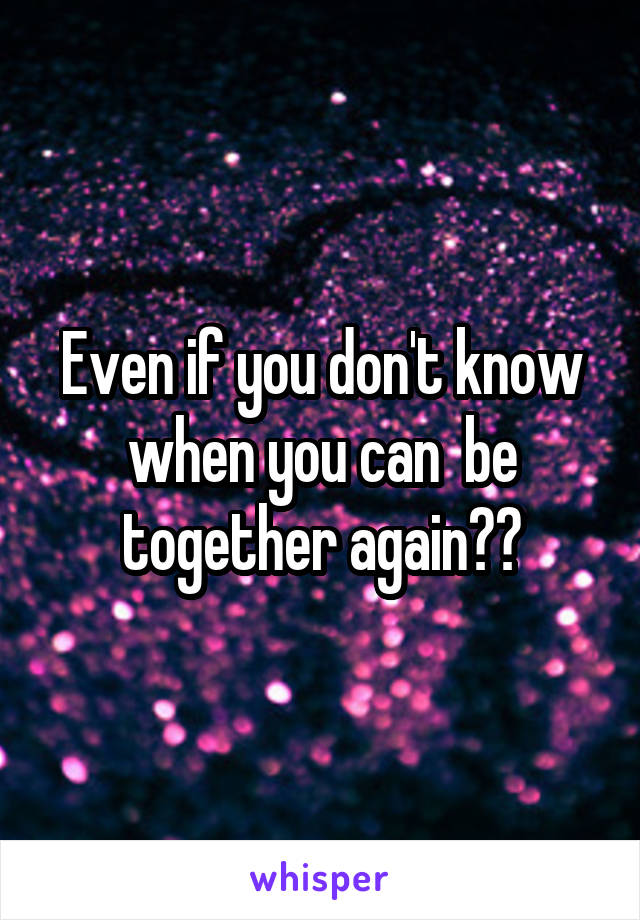 Even if you don't know when you can  be together again??