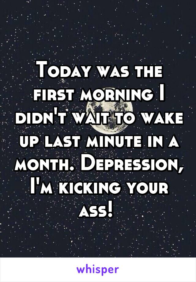 Today was the first morning I didn't wait to wake up last minute in a month. Depression, I'm kicking your ass! 