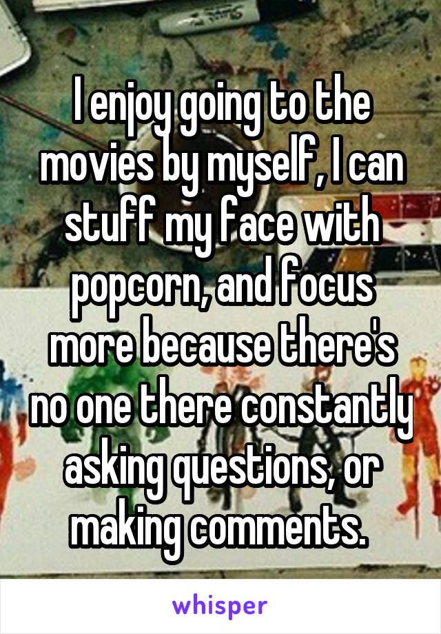 I enjoy going to the movies by myself, I can stuff my face with popcorn, and focus more because there's no one there constantly asking questions, or making comments. 