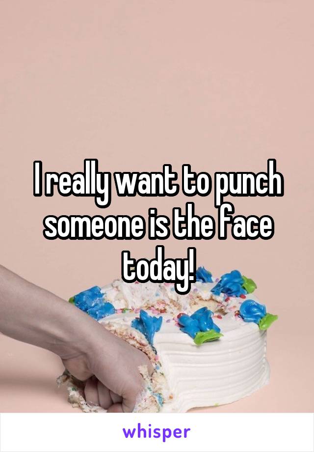 I really want to punch someone is the face today!