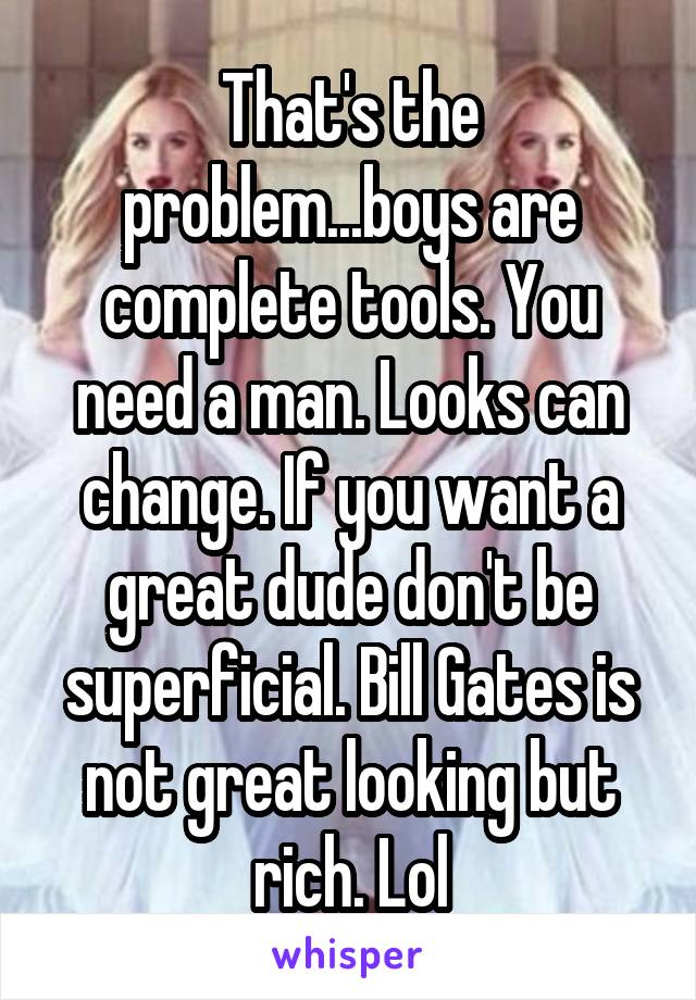That's the problem...boys are complete tools. You need a man. Looks can change. If you want a great dude don't be superficial. Bill Gates is not great looking but rich. Lol