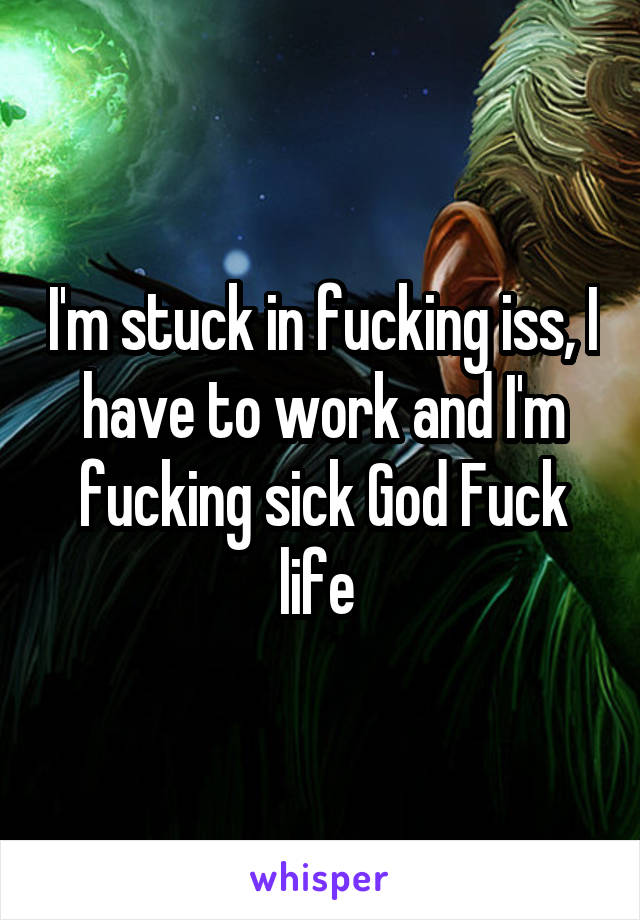 I'm stuck in fucking iss, I have to work and I'm fucking sick God Fuck life 
