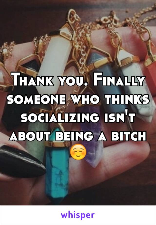 Thank you. Finally someone who thinks socializing isn't about being a bitch ☺️