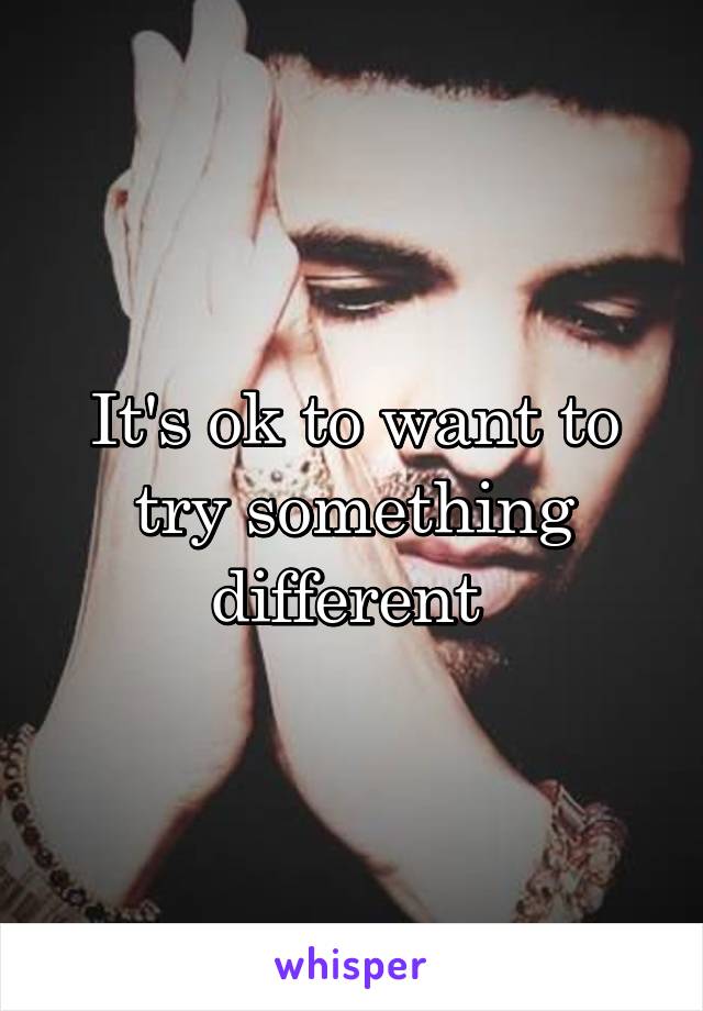 It's ok to want to try something different 