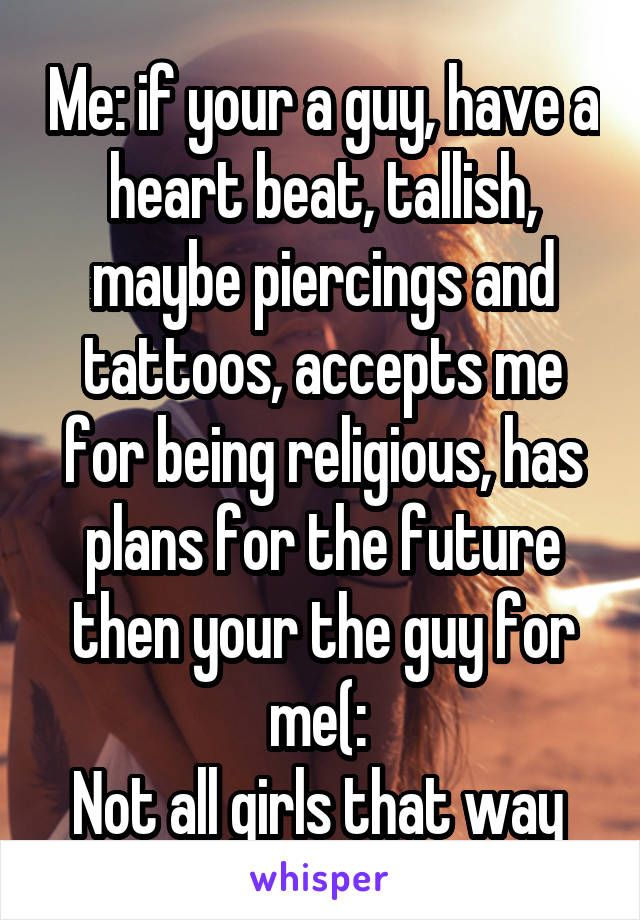 Me: if your a guy, have a heart beat, tallish, maybe piercings and tattoos, accepts me for being religious, has plans for the future then your the guy for me(: 
Not all girls that way 