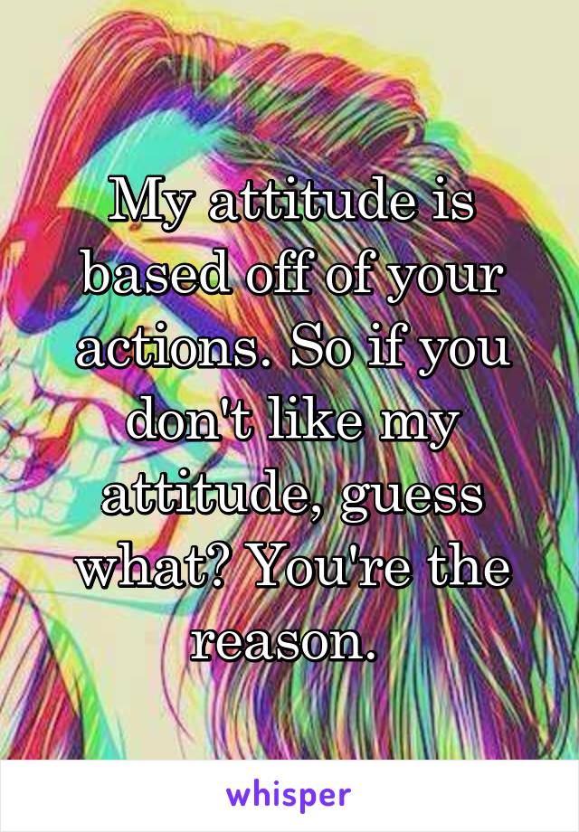 My attitude is based off of your actions. So if you don't like my attitude, guess what? You're the reason. 
