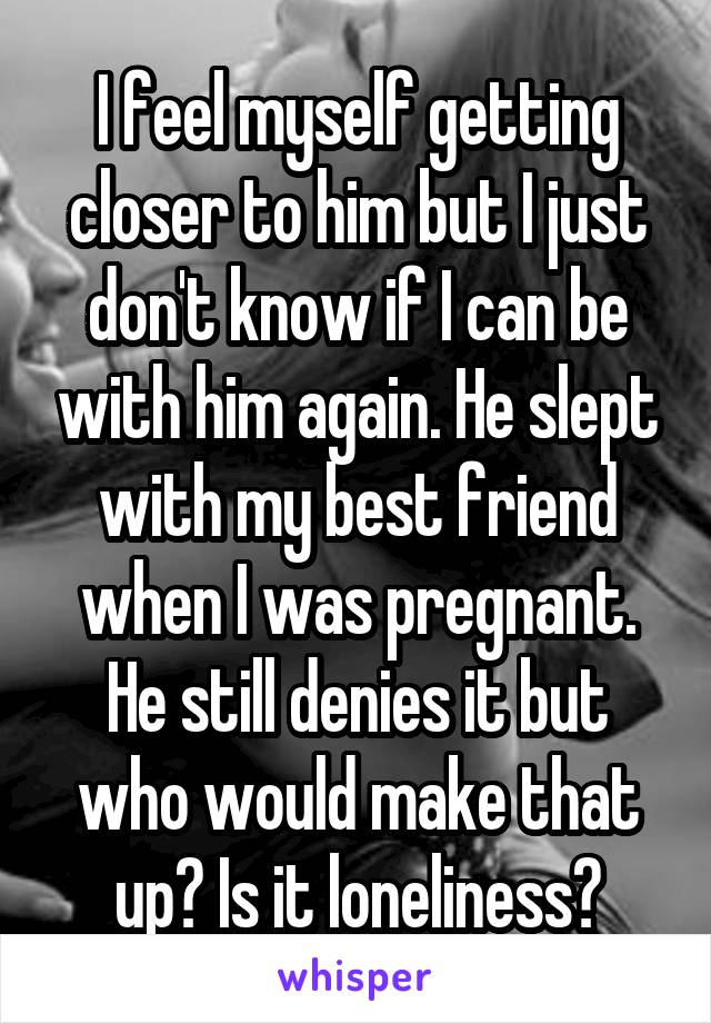 I feel myself getting closer to him but I just don't know if I can be with him again. He slept with my best friend when I was pregnant. He still denies it but who would make that up? Is it loneliness?