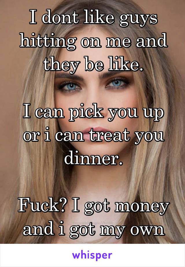 I dont like guys hitting on me and they be like.

I can pick you up or i can treat you dinner.

Fuck? I got money and i got my own car so back off