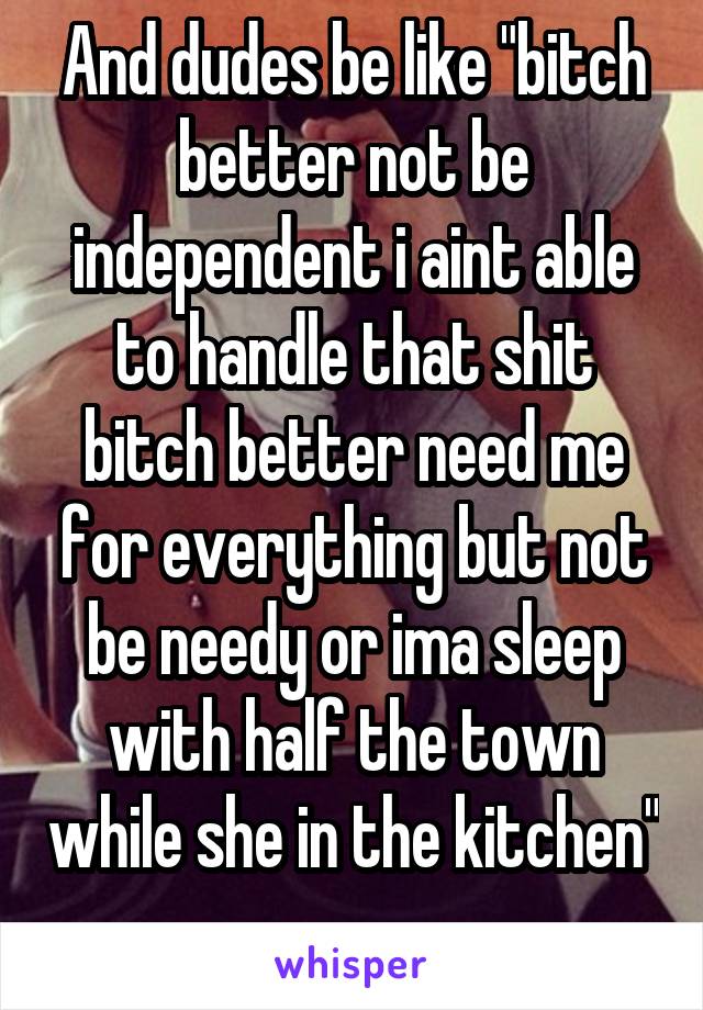 And dudes be like "bitch better not be independent i aint able to handle that shit bitch better need me for everything but not be needy or ima sleep with half the town while she in the kitchen" 