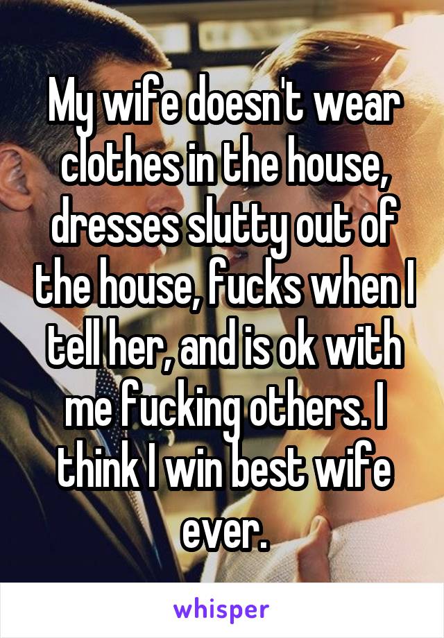 My wife doesn't wear clothes in the house, dresses slutty out of the house, fucks when I tell her, and is ok with me fucking others. I think I win best wife ever.