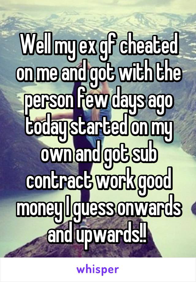 Well my ex gf cheated on me and got with the person few days ago today started on my own and got sub contract work good money I guess onwards and upwards!! 