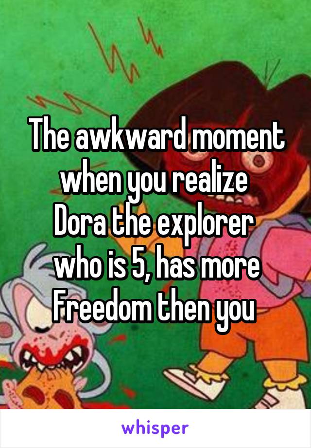 The awkward moment when you realize 
Dora the explorer 
who is 5, has more
Freedom then you 