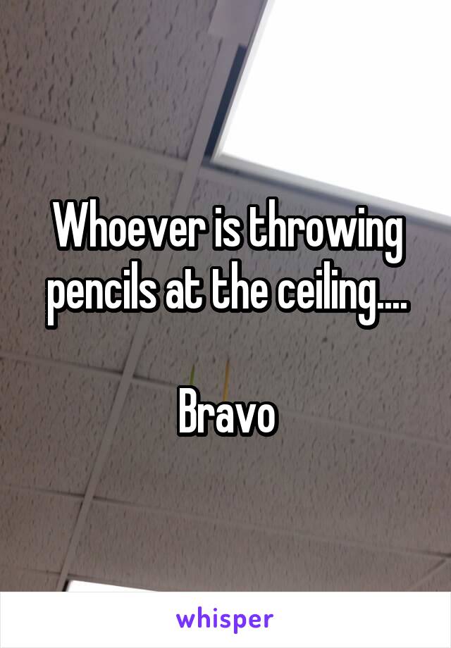 Whoever is throwing pencils at the ceiling....

Bravo
