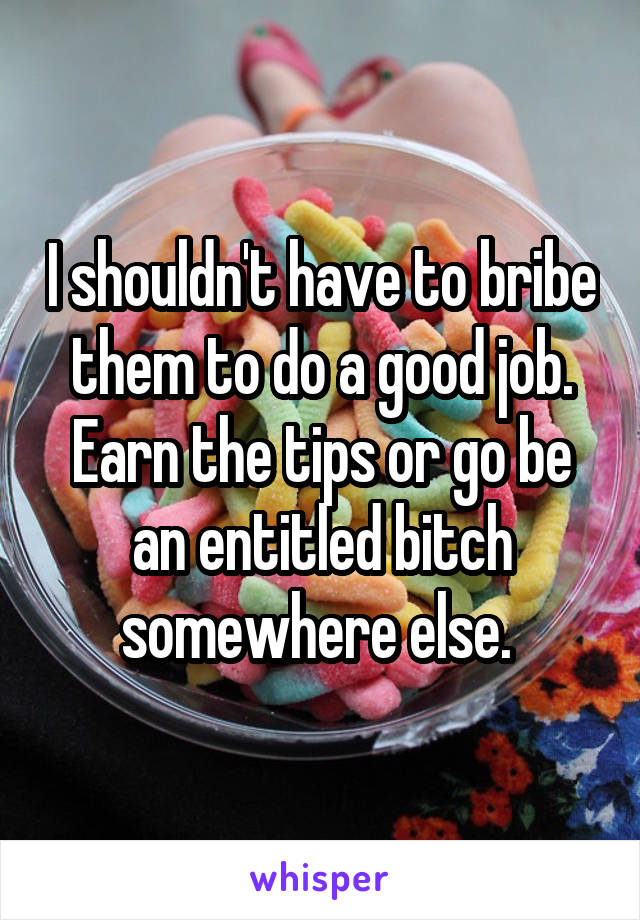 I shouldn't have to bribe them to do a good job. Earn the tips or go be an entitled bitch somewhere else. 