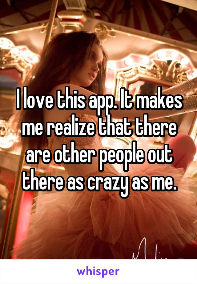 I love this app. It makes me realize that there are other people out there as crazy as me.