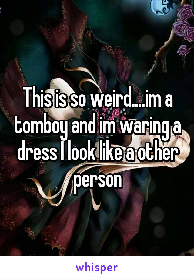 This is so weird....im a tomboy and im waring a dress I look like a other person