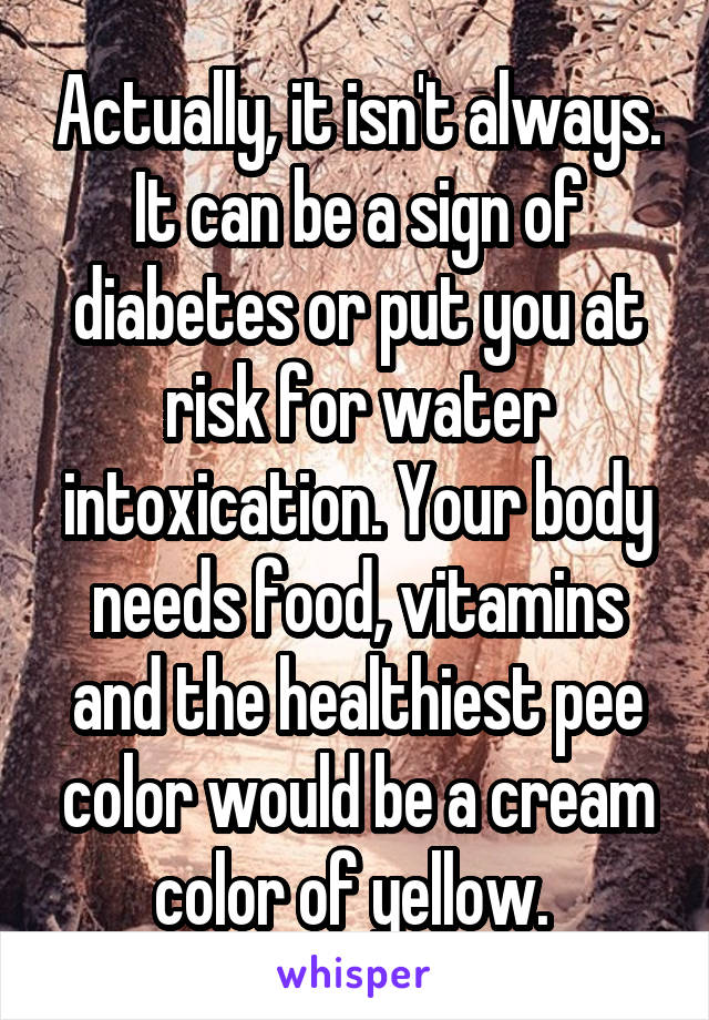 Actually, it isn't always. It can be a sign of diabetes or put you at risk for water intoxication. Your body needs food, vitamins and the healthiest pee color would be a cream color of yellow. 