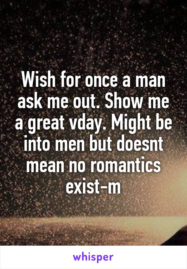 Wish for once a man ask me out. Show me a great vday. Might be into men but doesnt mean no romantics exist-m