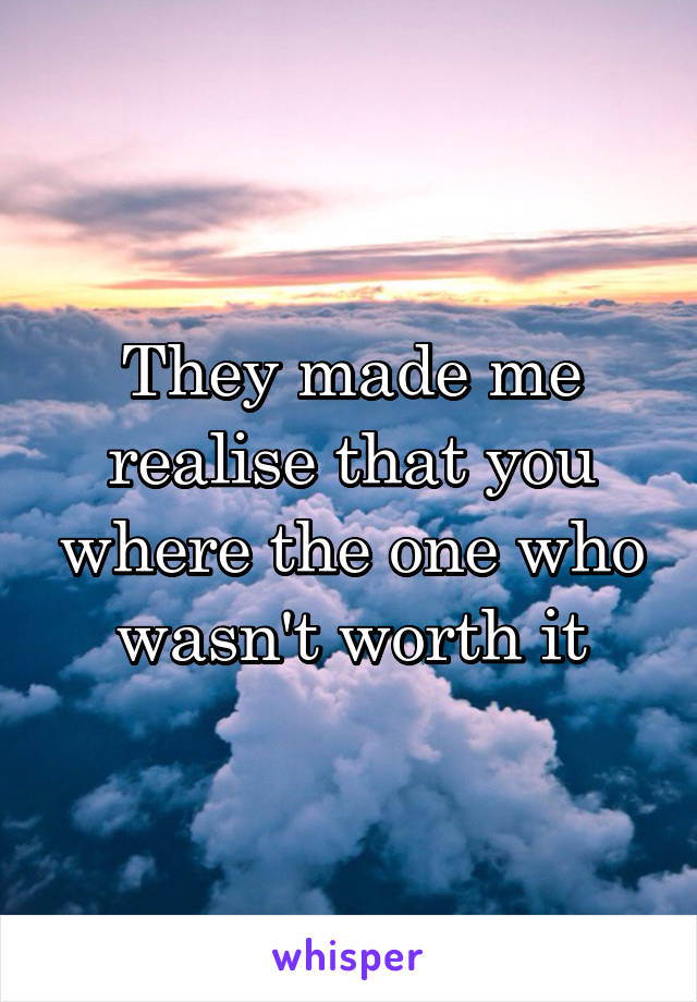 They made me realise that you where the one who wasn't worth it