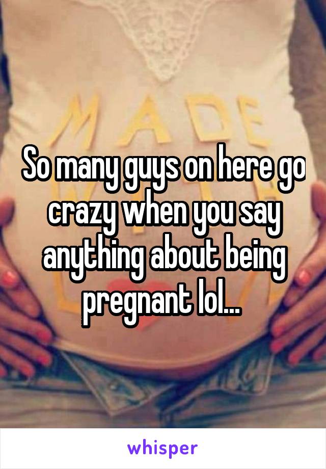 So many guys on here go crazy when you say anything about being pregnant lol... 