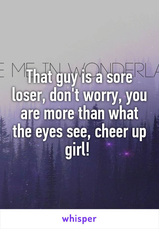 That guy is a sore loser, don't worry, you are more than what the eyes see, cheer up girl! 