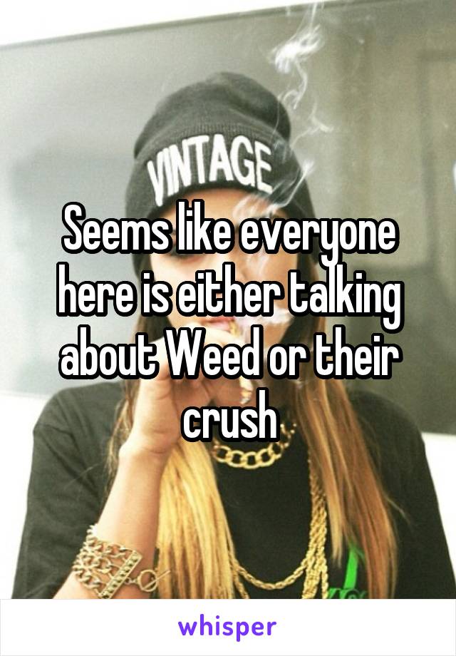 Seems like everyone here is either talking about Weed or their crush