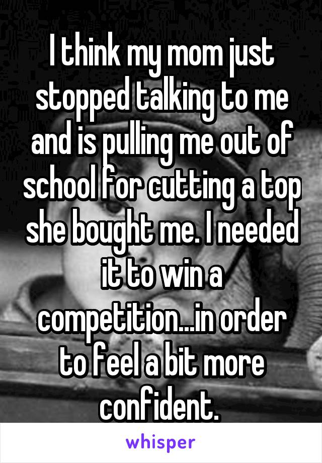 I think my mom just stopped talking to me and is pulling me out of school for cutting a top she bought me. I needed it to win a competition...in order to feel a bit more confident. 