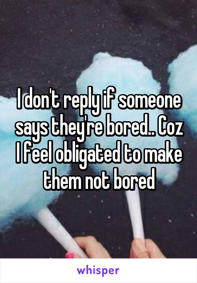 I don't reply if someone says they're bored.. Coz I feel obligated to make them not bored
