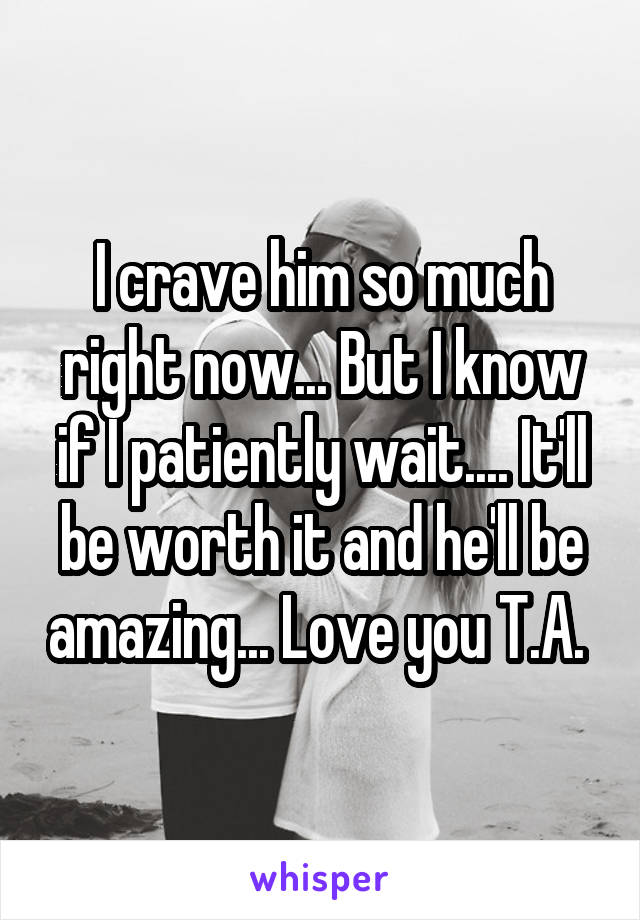 I crave him so much right now... But I know if I patiently wait.... It'll be worth it and he'll be amazing... Love you T.A. 
