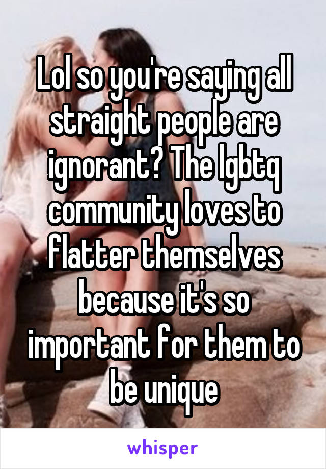 Lol so you're saying all straight people are ignorant? The lgbtq community loves to flatter themselves because it's so important for them to be unique