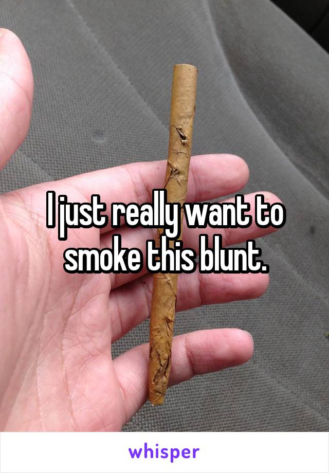 I just really want to smoke this blunt.