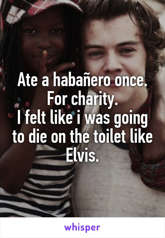 Ate a habañero once. For charity.
I felt like i was going to die on the toilet like Elvis.