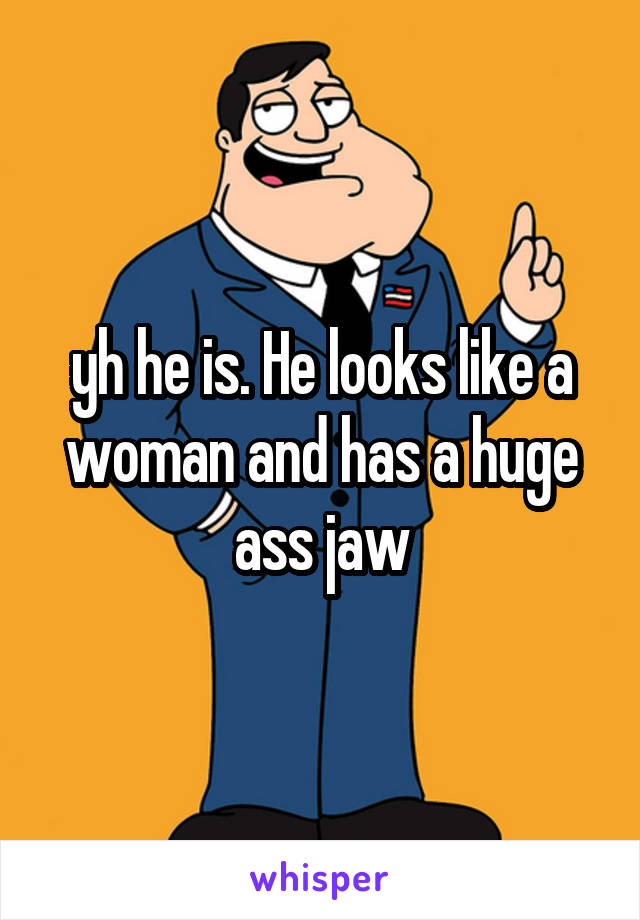 yh he is. He looks like a woman and has a huge ass jaw