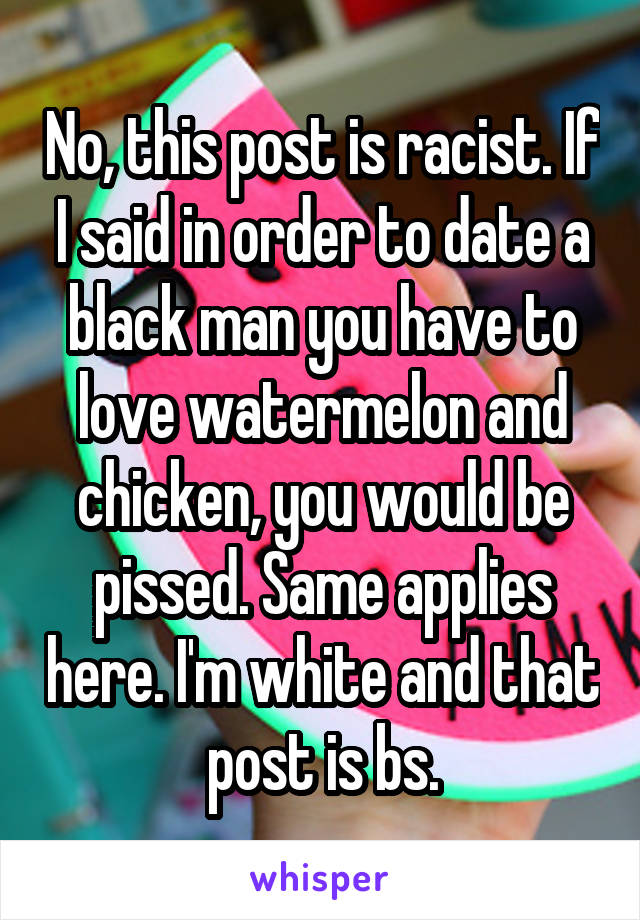 No, this post is racist. If I said in order to date a black man you have to love watermelon and chicken, you would be pissed. Same applies here. I'm white and that post is bs.