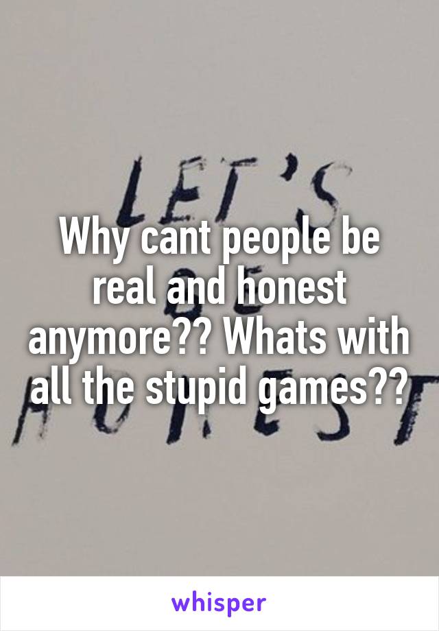 Why cant people be real and honest anymore?? Whats with all the stupid games??